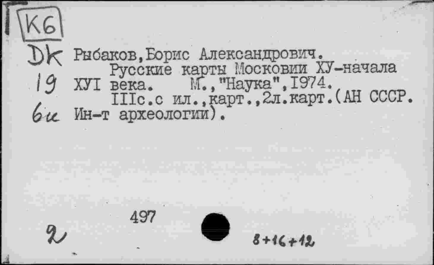 ﻿lÿ
Рыбаков,Борис Александрович.
Русские карты Московии ХУ-начала ХУТ века. М.»’’Наука”, 1974.
Шс.с ил.,карт.,2л.карт.(АН СССР.
Ин-т археологии).
497
